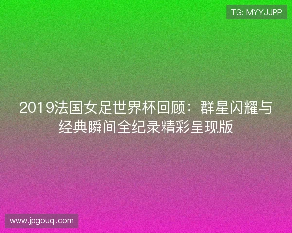 2019法国女足世界杯回顾：群星闪耀与经典瞬间全纪录精彩呈现版