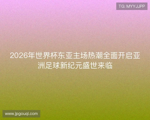 2026年世界杯东亚主场热潮全面开启亚洲足球新纪元盛世来临