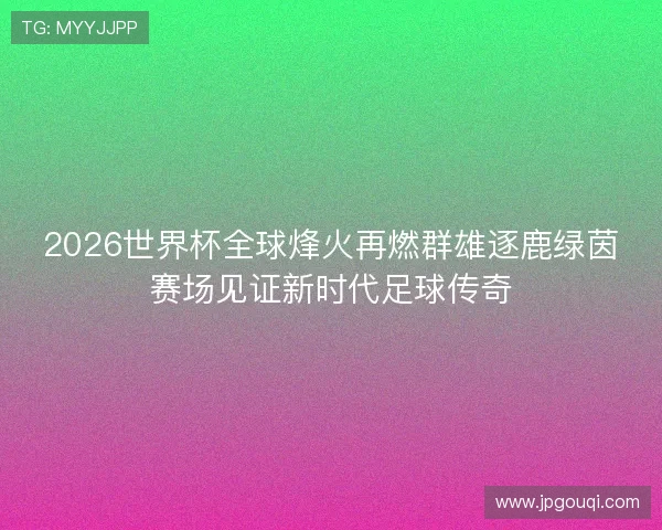 2026世界杯全球烽火再燃群雄逐鹿绿茵赛场见证新时代足球传奇